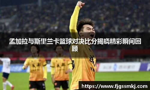 孟加拉与斯里兰卡篮球对决比分揭晓精彩瞬间回顾